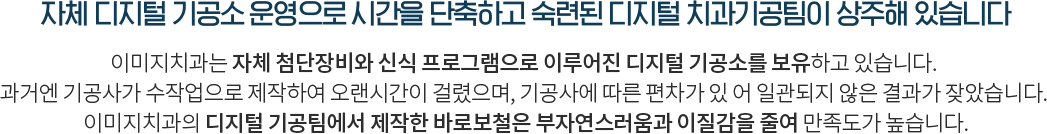 자체기공소 운영으로 시간을 단축하고 숙련된 치과기공팀이 상시 상주해 있습니다 치과 내 자체기공소를 보유하고 있어 본을 뜨고 보철물 제작에 소요되는 시간을  단축시켰습니다 특히 오랜 경력의 장인기공사가 제작한 바로보철은 기존 임시보철물에 대한 부자연스러움과 이질감을 최소화하여 본인의 자연치아와 아주 흡사하게 제작하기 때문에 환자 분들의 만족도가 아주 높습니다