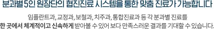 분과별 5인 원장단의 협진진료 시스템을 통한 맞춤 진료가 가능합니다 임플란트과, 교정과, 보철과, 치주과, 통합진료과 등 각 분과별 진료를 한 곳에서 체계적이고 신속하게 받아볼 수 있어 보다 만족스러운 결과를 기대할 수 있습니다.